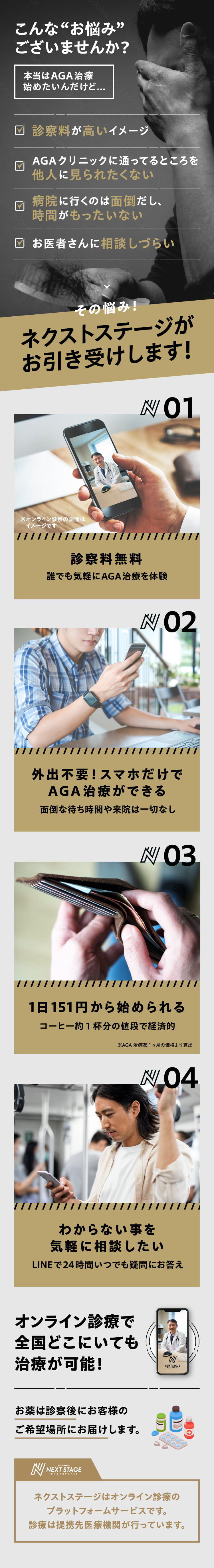 こんな“お悩み”
    ございませんか？ 本当はAGA 治療始めたいんだけど... ・AGA クリニックに通ってるところを他人に見られたくない ・病院に行くのは面倒だし、時間がもったいない ・お医者さんに相談しづらい その悩み！ ネクストステージがお引き受けします！ 01 診察料無料 誰でも気軽にAGA治療を体験 02 外出不要!スマホだけでAGA治療ができる 面倒な待ち時間や来院は一切なし 03 1日151円から始められる コーヒー約1杯分の値段で経済的 ※AGA治療薬1ヶ月の価格より算出 04 わからない事を気軽に相談したい LINEで24時間いつでも疑問にお答え オンライン診療で全国どこにいても治療が可能！ お薬は診察後にお客様のご希望場所にお届けします。 ネクストステージはオンライン診療のプラットフォームサービスです。診療は提携先医療機関が行っています。